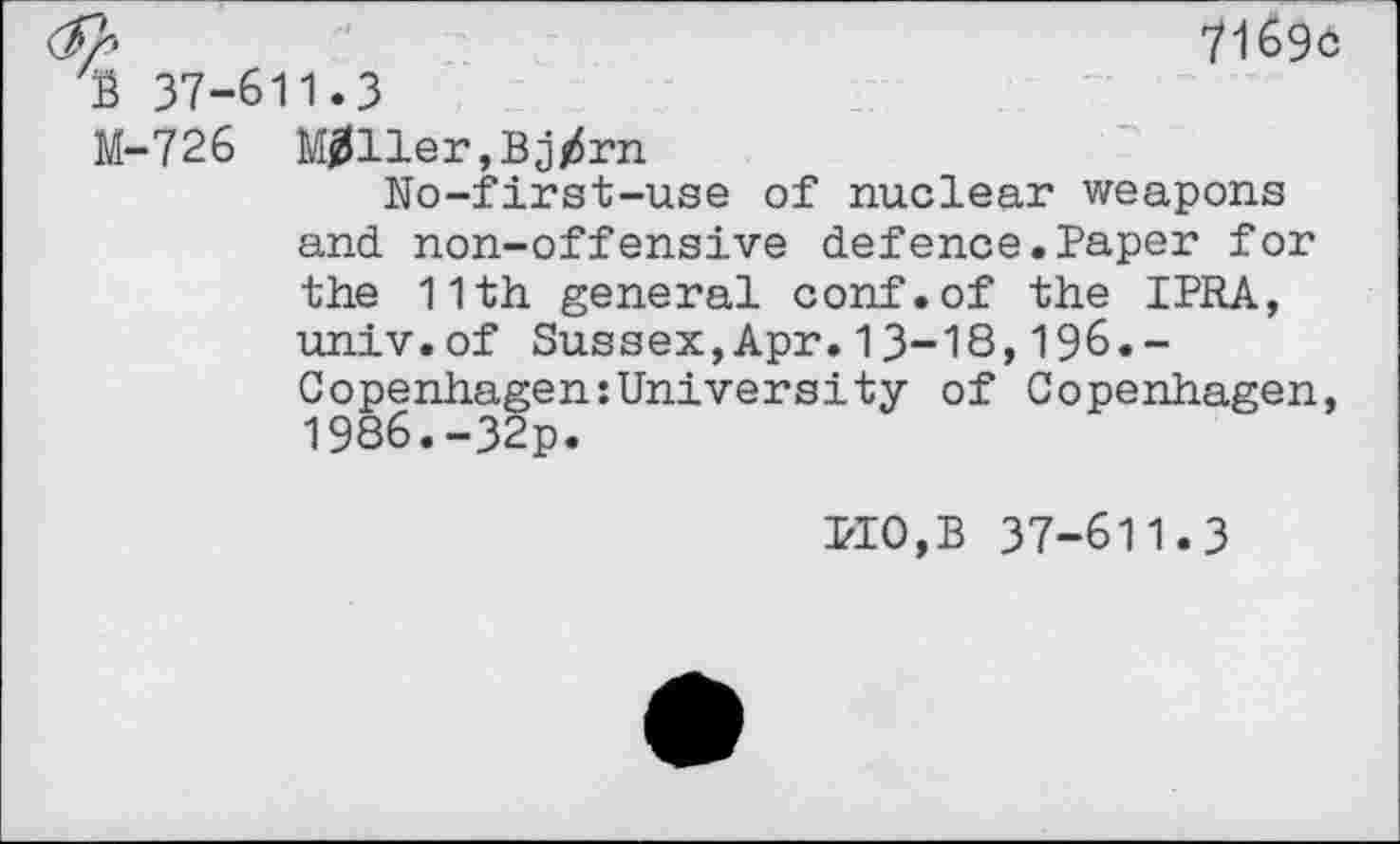 ﻿2»	71696
b 37-611.3
M-726 Miller,Bjtfrn
No-first-use of nuclear weapons and non-offensive defence.Paper for the 11th general conf.of the IPRA, univ.of Sussex,Apr.13-18,196.-Copenhagen:University of Copenhagen, 1986.-32p.
PIO,B 37-611.3